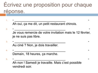 Écrivez une proposition pour chaque
réponse.
1.   - ____________________________                        -
     Ah oui, ça me dit, un petit restaurant chinois.
2.   - ____________________________                         -
     Je vous remercie de votre invitation mais le 12 février,
     je ne suis pas libre.
3.   - ____________________________                        -
     Au ciné ? Non, je dois travailler.
4.   - ____________________________                        -
     Demain, 18 heures, ça marche.
5.   - ____________________________                        -
     Ah non ! Samedi je travaille. Mais c’est possible
     vendredi soir.
 