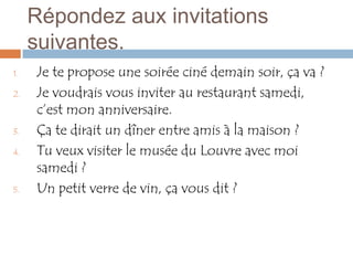 Répondez aux invitations
     suivantes.
1.   Je te propose une soirée ciné demain soir, ça va ?
2.   Je voudrais vous inviter au restaurant samedi,
     c’est mon anniversaire.
3.   Ça te dirait un dîner entre amis à la maison ?
4.   Tu veux visiter le musée du Louvre avec moi
     samedi ?
5.   Un petit verre de vin, ça vous dit ?
 