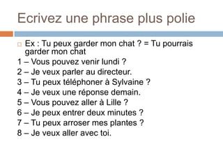 Ecrivez une phrase plus polie
 Ex : Tu peux garder mon chat ? = Tu pourrais
  garder mon chat
1 – Vous pouvez venir lundi ?
2 – Je veux parler au directeur.
3 – Tu peux téléphoner à Sylvaine ?
4 – Je veux une réponse demain.
5 – Vous pouvez aller à Lille ?
6 – Je peux entrer deux minutes ?
7 – Tu peux arroser mes plantes ?
8 – Je veux aller avec toi.
 