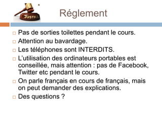 Réglement
   Pas de sorties toilettes pendant le cours.
   Attention au bavardage.
   Les téléphones sont INTERDITS.
   L’utilisation des ordinateurs portables est
    conseillée, mais attention : pas de Facebook,
    Twitter etc pendant le cours.
   On parle français en cours de français, mais
    on peut demander des explications.
   Des questions ?
 