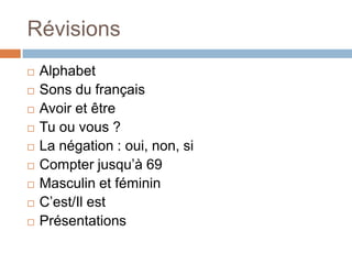 Révisions
   Alphabet
   Sons du français
   Avoir et être
   Tu ou vous ?
   La négation : oui, non, si
   Compter jusqu’à 69
   Masculin et féminin
   C’est/Il est
   Présentations
 