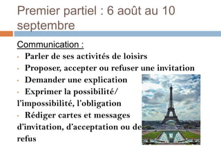 Premier partiel : 6 août au 10
septembre
Communication :
• Parler de ses activités de loisirs

• Proposer, accepter ou refuser une invitation

• Demander une explication

• Exprimer la possibilité/

l’impossibilité, l’obligation
• Rédiger cartes et messages

d’invitation, d’acceptation ou de
refus
 