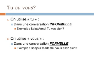 Tu ou vous?
   On utilise « tu » :
     Dans   une conversation INFORMELLE
       Exemple   : Salut Anne! Tu vas bien?


   On utilise « vous » :
     Dans   une conversation FORMELLE
       Exemple   : Bonjour madame! Vous allez bien?
 