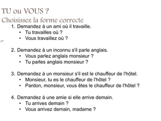 TU ou VOUS ?
Choisissez la forme correcte
   1. Demandez à un ami où il travaille.
       • Tu travailles où ?
       • Vous travaillez où ?

   2. Demandez à un inconnu s'il parle anglais.
       • Vous parlez anglais monsieur ?
       • Tu parles anglais monsieur ?

   3. Demandez à un monsieur s'il est le chauffeur de l'hôtel.
       • Monsieur, tu es le chauffeur de l'hôtel ?
       • Pardon, monsieur, vous êtes le chauffeur de l'hôtel ?

   4. Demandez à une amie si elle arrive demain.
       • Tu arrives demain ?
       • Vous arrivez demain, madame ?
 