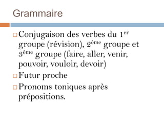 Grammaire

 Conjugaison des verbes du 1er
  groupe (révision), 2ème groupe et
  3ème groupe (faire, aller, venir,
  pouvoir, vouloir, devoir)
 Futur proche

 Pronoms toniques après
  prépositions.
 