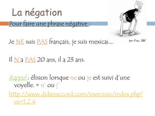 La négation
Pour faire une phrase négative :

Je NE suis PAS français, je suis mexicain.

Il N’a PAS 20 ans, il a 23 ans.

Rappel : élision lorsque ne ou je est suivi d’une
  voyelle. = n’ ou j’
http://www.didieraccord.com/exercices/index.php?
  ex=1.2.4
 