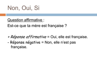 Non, Oui, Si
Question affirmative :
Est-ce que ta mère est française ?

+ Réponse affirmative = Oui, elle est française.
- Réponse négative = Non, elle n’est pas
  française.
 