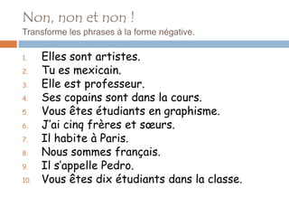 Non, non et non !
Transforme les phrases à la forme négative.

1.    Elles sont artistes.
2.    Tu es mexicain.
3.    Elle est professeur.
4.    Ses copains sont dans la cours.
5.    Vous êtes étudiants en graphisme.
6.    J’ai cinq frères et sœurs.
7.    Il habite à Paris.
8.    Nous sommes français.
9.    Il s’appelle Pedro.
10.   Vous êtes dix étudiants dans la classe.
 