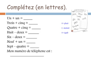 Complétez (en lettres).
Un + un = _____
Trois + cinq = _____            (+ plus)

Quatre + cinq = _____           (- moins)

Huit – deux = ______            (= égal)

Six – deux = ______
Neuf + un = _____
Sept – quatre = _____
Mon numéro de téléphone est :
  ___________________
 