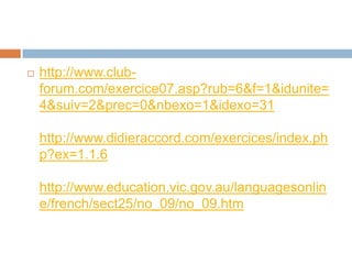    http://www.club-
    forum.com/exercice07.asp?rub=6&f=1&idunite=
    4&suiv=2&prec=0&nbexo=1&idexo=31

    http://www.didieraccord.com/exercices/index.ph
    p?ex=1.1.6

    http://www.education.vic.gov.au/languagesonlin
    e/french/sect25/no_09/no_09.htm
 
