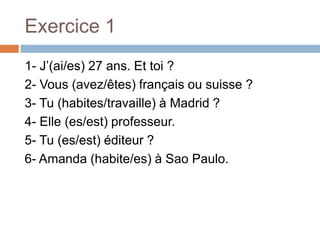 Exercice 1
1- J’(ai/es) 27 ans. Et toi ?
2- Vous (avez/êtes) français ou suisse ?
3- Tu (habites/travaille) à Madrid ?
4- Elle (es/est) professeur.
5- Tu (es/est) éditeur ?
6- Amanda (habite/es) à Sao Paulo.
 