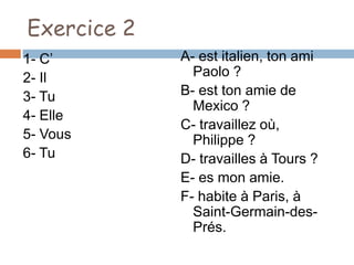 Exercice 2
1- C’        A- est italien, ton ami
2- Il          Paolo ?
3- Tu        B- est ton amie de
               Mexico ?
4- Elle
             C- travaillez où,
5- Vous        Philippe ?
6- Tu        D- travailles à Tours ?
             E- es mon amie.
             F- habite à Paris, à
               Saint-Germain-des-
               Prés.
 