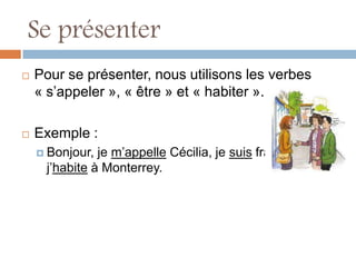 Se présenter
   Pour se présenter, nous utilisons les verbes
    « s’appeler », « être » et « habiter ».

   Exemple :
     Bonjour, je m’appelle Cécilia, je suis française et
     j’habite à Monterrey.
 