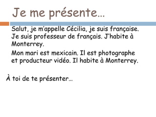 Je me présente…
 Salut, je m’appelle Cécilia, je suis française.
 Je suis professeur de français. J’habite à
 Monterrey.
 Mon mari est mexicain. Il est photographe
 et producteur vidéo. Il habite à Monterrey.

À toi de te présenter…
 