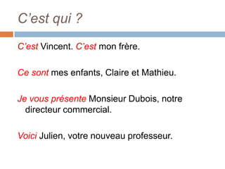 C’est qui ?
C’est Vincent. C’est mon frère.

Ce sont mes enfants, Claire et Mathieu.

Je vous présente Monsieur Dubois, notre
  directeur commercial.

Voici Julien, votre nouveau professeur.
 