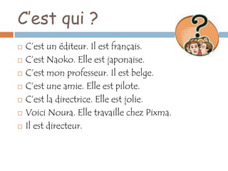 C’est qui ?
   C’est un éditeur. Il est français.
   C’est Naoko. Elle est japonaise.
   C’est mon professeur. Il est belge.
   C’est une amie. Elle est pilote.
   C’est la directrice. Elle est jolie.
   Voici Noura. Elle travaille chez Pixma.
   Il est directeur.
 