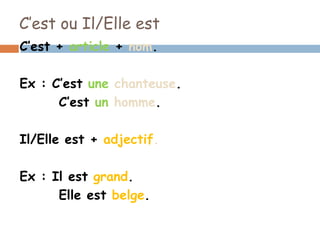 C’est ou Il/Elle est
C’est + article + nom.

Ex : C’est une chanteuse.
      C’est un homme.

Il/Elle est + adjectif.

Ex : Il est grand.
      Elle est belge.
 