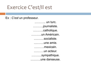 Exercice C’est/Il est
Ex : C’est un professeur.
                      ……….. un turc.
                     ……….journaliste.
                     ……….catholique.
                    ……….un Américain.
                     ……….socialiste.
                     ……….une amie.
                     ……….mexicain.
                     ……….un acteur.
                    ……….sympathique.
                   ……….une danseuse.
 