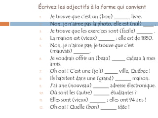 Écrivez les adjectifs à la forme qui convient
1.    Je trouve que c’est un (bon) ______ livre.
2.    Non, je n’aime pas la photo, elle est (nul) ____ .
3.    Je trouve que les exercices sont (facile) ______ .
4.    La maison est (vieux) ______ : elle est de 1850.
5.    Non, je n’aime pas; je trouve que c’est
      (mauvais) ______.
6.    Je voudrais offrir un (beau) _____ cadeau à mes
      amis.
7.    Oh oui ! C’est une (joli) _____ ville, Québec !
8.    Ils habitent dans une (grand) ______ maison.
9.    J’ai une (nouveau) ______ adresse électronique.
10.   Où sont les (autre) ______ étudiantes ?
11.   Elles sont (vieux) ______ ; elles ont 94 ans !
12.   Oh oui ! Quelle (bon) ______ idée !
 