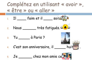 Complétez en utilisant « avoir »,
« être » ou « aller »
1.   Il ____ faim et il ____ soif.

2.   Nous ______ très fatigués.

3.   Tu _____ à Paris ?

4.   C’est son anniversaire, il _____ huit ans.

5.   Je ______ chez mon amie ce soir.
 