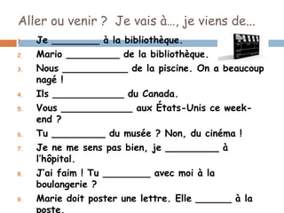 Aller ou venir ? Je vais à…, je viens de...
1.   Je ________ à la bibliothèque.
2.   Mario _________ de la bibliothèque.
3.   Nous ___________ de la piscine. On a beaucoup
     nagé !
4.   Ils ____________ du Canada.
5.   Vous ____________ aux États-Unis ce week-
     end ?
6.   Tu _________ du musée ? Non, du cinéma !
7.   Je ne me sens pas bien, je _________ à
     l’hôpital.
8.   J’ai faim ! Tu ________ avec moi à la
     boulangerie ?
9.   Marie doit poster une lettre. Elle ______ à la
     poste.
 