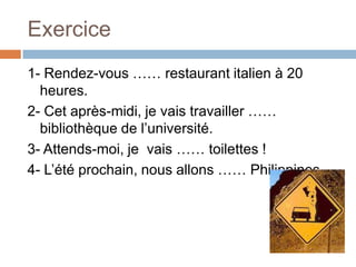 Exercice
1- Rendez-vous …… restaurant italien à 20
  heures.
2- Cet après-midi, je vais travailler ……
  bibliothèque de l’université.
3- Attends-moi, je vais …… toilettes !
4- L’été prochain, nous allons …… Philippines.
 