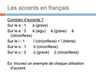 Les accents en français
Combien d’accents ?
Sur le a : 1   à (grave)
Sur le e : 3   é (aigu) è (grave) ê
 (circonflexe)
Sur le i : 1   î (circonflexe) + ï (tréma)
Sur le o : 1   ô (circonflexe)
Sur le u : 2   ù (grave) û (circonflexe)

Ex: trouvez un exemple de chaque utilisation
 d’accent.
 