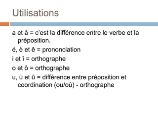 Utilisations
a et à = c’est la différence entre le verbe et la
   préposition.
é, è et ê = prononciation
i et î = orthographe
o et ô = orthographe
u, ù et û = différence entre préposition et
   coordination (ou/où) - orthographe
 