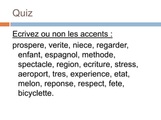 Quiz

Ecrivez ou non les accents :
prospere, verite, niece, regarder,
 enfant, espagnol, methode,
 spectacle, region, ecriture, stress,
 aeroport, tres, experience, etat,
 melon, reponse, respect, fete,
 bicyclette.
 
