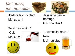 Moi aussi,
moi non plus
-   J’adore le chocolat !   -   Je n’aime pas le
-   Moi aussi !                 fromage.
                            -   Moi non plus !
-   Tu aimes le vin ?
-   Oui.                    -   Tu aimes la bière ?
-   Moi aussi.              -   Non.
                            -   Moi non plus.
 