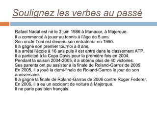 Soulignez les verbes au passé
Rafael Nadal est né le 3 juin 1986 à Manacor, à Majorque.
Il a commencé à jouer au tennis à l’âge de 5 ans.
Son oncle Toni est devenu son entraîneur en 1990.
Il a gagné son premier tournoi à 8 ans.
Il a arrêté l'école à 16 ans puis il est entré dans le classement ATP.
Il a participé à la Copa Davis pour la première fois en 2004.
Pendant la saison 2004-2005, il a obtenu plus de 40 victoires.
Ses parents ont pu assister à la finale de Roland-Garros de 2005.
En 2005, il a joué la demi-finale de Roland-Garros le jour de son
anniversaire.
Il a gagné la finale de Roland-Garros de 2006 contre Roger Federer.
En 2006, il a eu un accident de voiture à Majorque.
Il ne parle pas bien français.
 