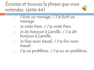 Écoutez et trouvez la phrase que vous
entendez. (piste 44)
    1.   J’écris un message. / J’ai écrit un
         message.
    2.   Je visite Paris. / J’ai visité Paris.
    3.   Je dis bonjour à Camille. / J’ai dit
         bonjour à Camille.
    4.   Je finis mon travail. / J’ai fini mon
         travail.
    5.   J’ai un problème. / J’ai eu un problème.
 