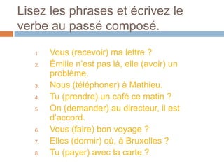 Lisez les phrases et écrivez le
verbe au passé composé.

   1.   Vous (recevoir) ma lettre ?
   2.   Émilie n’est pas là, elle (avoir) un
        problème.
   3.   Nous (téléphoner) à Mathieu.
   4.   Tu (prendre) un café ce matin ?
   5.   On (demander) au directeur, il est
        d’accord.
   6.   Vous (faire) bon voyage ?
   7.   Elles (dormir) où, à Bruxelles ?
   8.   Tu (payer) avec ta carte ?
 