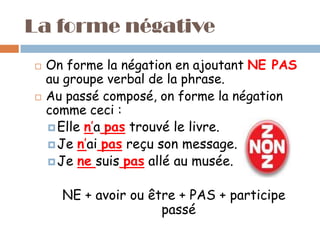 La forme négative
   On forme la négation en ajoutant NE PAS
    au groupe verbal de la phrase.
   Au passé composé, on forme la négation
    comme ceci :
     Elle n’a pas trouvé le livre.
     Je n’ai pas reçu son message.
     Je ne suis pas allé au musée.


      NE + avoir ou être + PAS + participe
                      passé
 