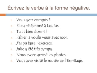 Écrivez le verbe à la forme négative.

 1.   Vous avez compris ?
 2.   Elle a téléphoné à Louise.
 3.   Tu as bien dormi ?
 4.   Fabien a voulu venir avec moi.
 5.   J’ai pu faire l’exercice.
 6.   Julie a été très sympa.
 7.   Nous avons arrosé les plantes.
 8.   Vous avez visité le musée de l’Ermitage.
 