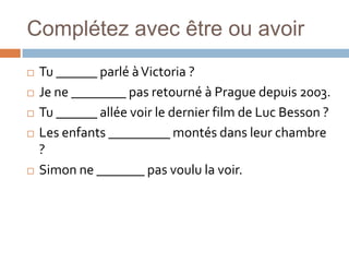 Complétez avec être ou avoir
   Tu ______ parlé à Victoria ?
   Je ne ________ pas retourné à Prague depuis 2003.
   Tu ______ allée voir le dernier film de Luc Besson ?
   Les enfants _________ montés dans leur chambre
    ?
   Simon ne _______ pas voulu la voir.
 
