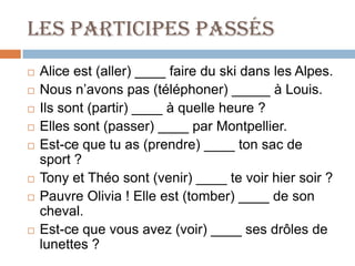 Les participes passés
   Alice est (aller) ____ faire du ski dans les Alpes.
   Nous n’avons pas (téléphoner) _____ à Louis.
   Ils sont (partir) ____ à quelle heure ?
   Elles sont (passer) ____ par Montpellier.
   Est-ce que tu as (prendre) ____ ton sac de
    sport ?
   Tony et Théo sont (venir) ____ te voir hier soir ?
   Pauvre Olivia ! Elle est (tomber) ____ de son
    cheval.
   Est-ce que vous avez (voir) ____ ses drôles de
    lunettes ?
 