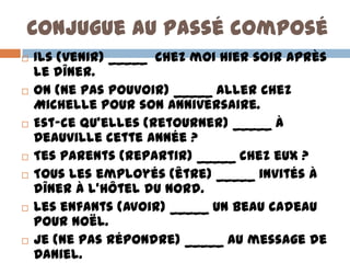 Conjugue au passé composé
   Ils (venir) _____ chez moi hier soir après
    le dîner.
   On (ne pas pouvoir) _____ aller chez
    Michelle pour son anniversaire.
   Est-ce qu’elles (retourner) _____ à
    Deauville cette année ?
   Tes parents (repartir) _____ chez eux ?
   Tous les employés (être) _____ invités à
    dîner à l’hôtel du Nord.
   Les enfants (avoir) _____ un beau cadeau
    pour Noël.
   Je (ne pas répondre) _____ au message de
    Daniel.
 