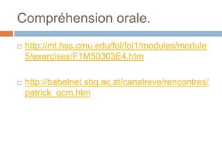 Compréhension orale.
   http://ml.hss.cmu.edu/fol/fol1/modules/module
    5/exercises/F1M50303E4.htm

   http://babelnet.sbg.ac.at/canalreve/rencontres/
    patrick_qcm.htm
 