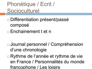 Phonétique / Ecrit /
Socioculturel
 Différentiation présent/passé
  composé
 Enchainement t et n



 Journal personnel / Compréhension
  d’une chronologie
 Rythme de l’année et rythme de vie
  en France / Personnalités du monde
  francophone / Les loisirs
 
