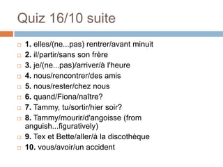 Quiz 16/10 suite
   1. elles/(ne...pas) rentrer/avant minuit
   2. il/partir/sans son frère
   3. je/(ne...pas)/arriver/à l'heure
   4. nous/rencontrer/des amis
   5. nous/rester/chez nous
   6. quand/Fiona/naître?
   7. Tammy, tu/sortir/hier soir?
   8. Tammy/mourir/d'angoisse (from
    anguish...figuratively)
   9. Tex et Bette/aller/à la discothèque
   10. vous/avoir/un accident
 