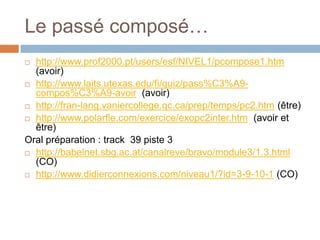 Le passé composé…
 http://www.prof2000.pt/users/esf/NIVEL1/pcompose1.htm
  (avoir)
 http://www.laits.utexas.edu/fi/quiz/pass%C3%A9-
  compos%C3%A9-avoir (avoir)
 http://fran-lang.vaniercollege.qc.ca/prep/temps/pc2.htm (être)

 http://www.polarfle.com/exercice/exopc2inter.htm (avoir et
  être)
Oral préparation : track 39 piste 3
 http://babelnet.sbg.ac.at/canalreve/bravo/module3/1.3.html
  (CO)
 http://www.didierconnexions.com/niveau1/?id=3-9-10-1 (CO)
 