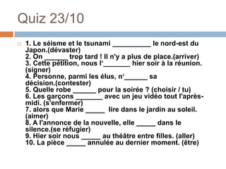Quiz 23/10
   1. Le séisme et le tsunami __________ le nord-est du
    Japon.(dévaster)
    2. On ______ trop tard ! Il n'y a plus de place.(arriver)
    3. Cette pétition, nous l‘_______ hier soir à la réunion.
    (signer)
    4. Personne, parmi les élus, n‘______ sa
    décision.(contester)
    5. Quelle robe ______ pour la soirée ? (choisir / tu)
    6. Les garçons _______ avec un jeu vidéo tout l'après-
    midi. (s'enfermer)
    7. alors que Marie _____ lire dans le jardin au soleil.
    (aimer)
    8. A l'annonce de la nouvelle, elle _____ dans le
    silence.(se réfugier)
    9. Hier soir nous _____ au théâtre entre filles. (aller)
    10. La pièce _____ annulée au dernier moment. (être)
 
