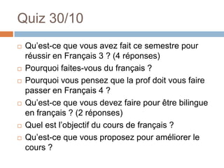 Quiz 30/10
   Qu’est-ce que vous avez fait ce semestre pour
    réussir en Français 3 ? (4 réponses)
   Pourquoi faites-vous du français ?
   Pourquoi vous pensez que la prof doit vous faire
    passer en Français 4 ?
   Qu’est-ce que vous devez faire pour être bilingue
    en français ? (2 réponses)
   Quel est l’objectif du cours de français ?
   Qu’est-ce que vous proposez pour améliorer le
    cours ?
 