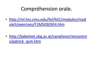 Compréhension orale.
• http://ml.hss.cmu.edu/fol/fol1/modules/mod
  ule5/exercises/F1M50303E4.htm

• http://babelnet.sbg.ac.at/canalreve/rencontre
  s/patrick_qcm.htm
 