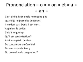 Prononciation « o » « on » et « a »
              « an »
C’est drôle. Mon oncle ne répond pas
Quand je lui pose des questions.
Il ne dort pas. Donc, il est mort.
Appelons la police.
Ça fait longtemps
Qu’il est sans réaction ?
A-t-il mangé du jambon
Du concombre de Cambrai
Du saucisson de Sancy
Ou du melon du Languedoc ?
 