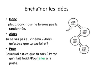 Enchaîner les idées
• Donc
Il pleut, donc nous ne faisons pas la
   randonnée.
• Alors
Tu ne vas pas au cinéma ? Alors,
   qu’est-ce que tu vas faire ?
• Pour
Pourquoi est-ce que tu sors ? Parce
   qu’il fait froid./Pour aller à la
   poste.
 