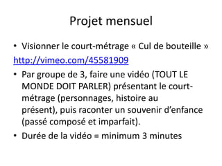 Projet mensuel
• Visionner le court-métrage « Cul de bouteille »
http://vimeo.com/45581909
• Par groupe de 3, faire une vidéo (TOUT LE
  MONDE DOIT PARLER) présentant le court-
  métrage (personnages, histoire au
  présent), puis raconter un souvenir d’enfance
  (passé composé et imparfait).
• Durée de la vidéo = minimum 3 minutes
 