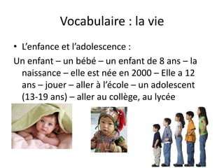 Vocabulaire : la vie
• L’enfance et l’adolescence :
Un enfant – un bébé – un enfant de 8 ans – la
  naissance – elle est née en 2000 – Elle a 12
  ans – jouer – aller à l’école – un adolescent
  (13-19 ans) – aller au collège, au lycée
 