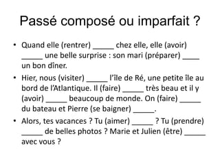 Passé composé ou imparfait ?
• Quand elle (rentrer) _____ chez elle, elle (avoir)
  _____ une belle surprise : son mari (préparer) ____
  un bon dîner.
• Hier, nous (visiter) _____ l’île de Ré, une petite île au
  bord de l’Atlantique. Il (faire) _____ très beau et il y
  (avoir) _____ beaucoup de monde. On (faire) _____
  du bateau et Pierre (se baigner) _____.
• Alors, tes vacances ? Tu (aimer) _____ ? Tu (prendre)
  _____ de belles photos ? Marie et Julien (être) _____
  avec vous ?
 